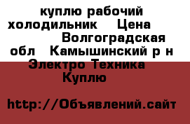 куплю рабочий холодильник  › Цена ­ 1000-1500 - Волгоградская обл., Камышинский р-н Электро-Техника » Куплю   